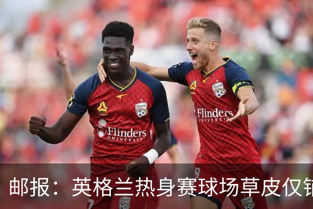 邮报：英格兰热身赛球场草皮仅铺设一周，各区域尚未完全融合
